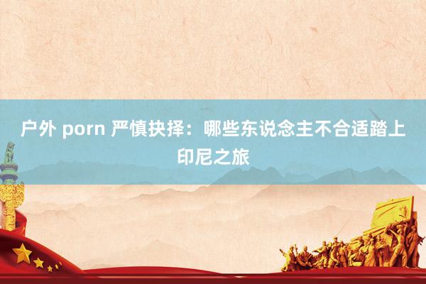 户外 porn 严慎抉择：哪些东说念主不合适踏上印尼之旅