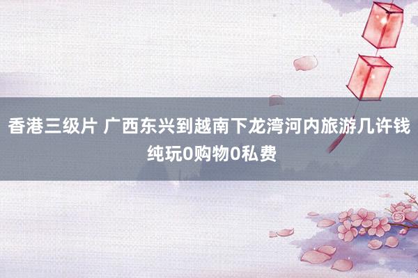 香港三级片 广西东兴到越南下龙湾河内旅游几许钱 纯玩0购物0私费