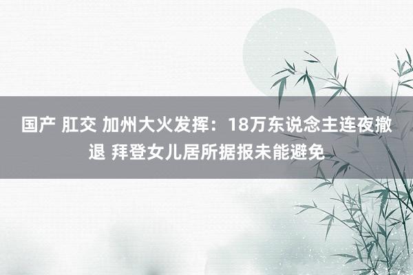 国产 肛交 加州大火发挥：18万东说念主连夜撤退 拜登女儿居所据报未能避免