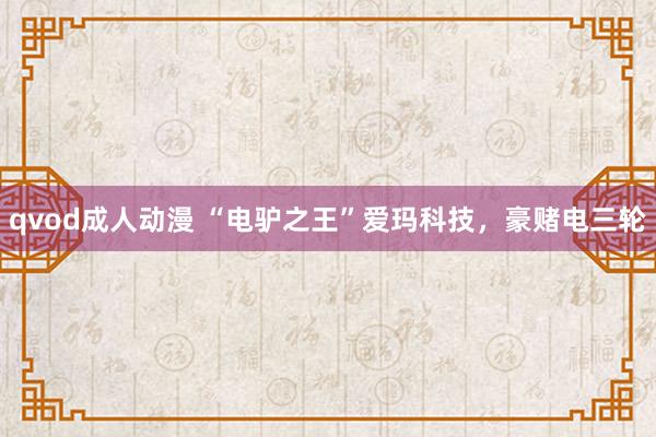 qvod成人动漫 “电驴之王”爱玛科技，豪赌电三轮