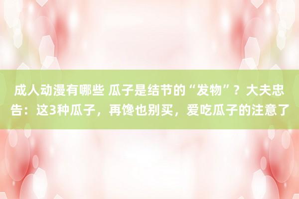 成人动漫有哪些 瓜子是结节的“发物”？大夫忠告：这3种瓜子，再馋也别买，爱吃瓜子的注意了