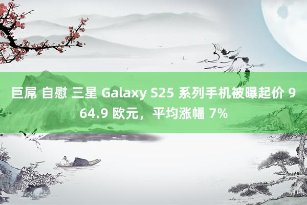 巨屌 自慰 三星 Galaxy S25 系列手机被曝起价 964.9 欧元，平均涨幅 7%