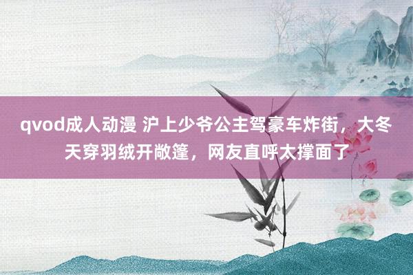 qvod成人动漫 沪上少爷公主驾豪车炸街，大冬天穿羽绒开敞篷，网友直呼太撑面了