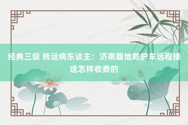 经典三级 转运病东谈主：济南腹地救护车远程接送怎样收费的