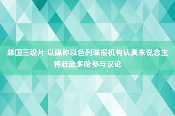 韩国三级片 以媒称以色列谍报机构认真东说念主将赶赴多哈参与议论
