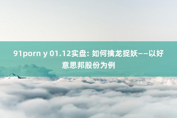 91porn y 01.12实盘: 如何擒龙捉妖——以好意思邦股份为例