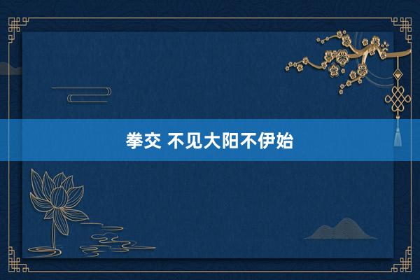 拳交 不见大阳不伊始
