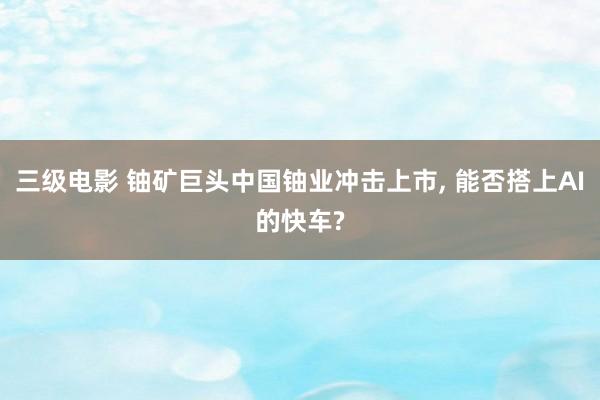 三级电影 铀矿巨头中国铀业冲击上市, 能否搭上AI的快车?