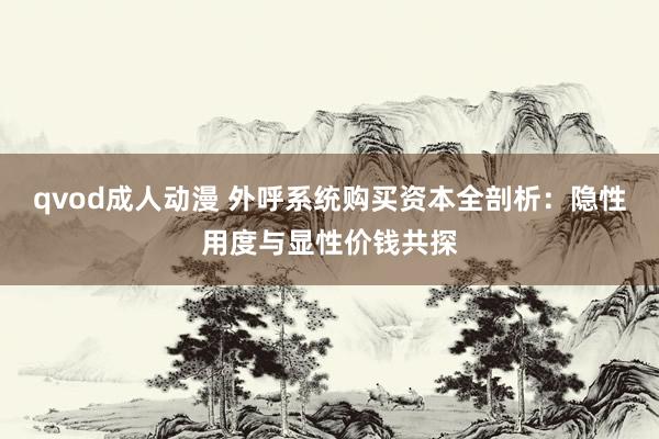 qvod成人动漫 外呼系统购买资本全剖析：隐性用度与显性价钱共探