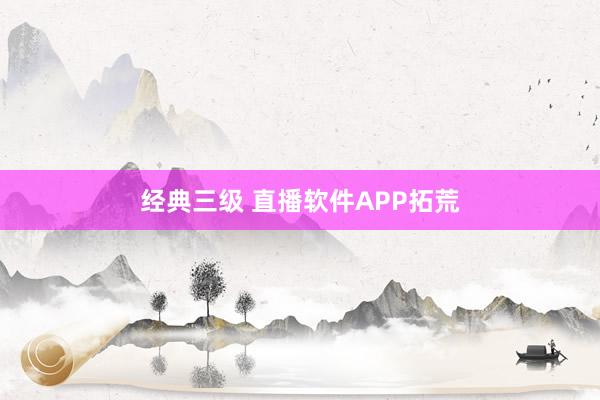 经典三级 直播软件APP拓荒