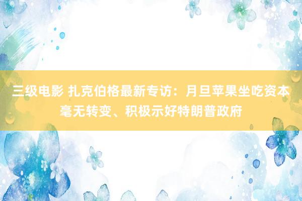 三级电影 扎克伯格最新专访：月旦苹果坐吃资本毫无转变、积极示好特朗普政府