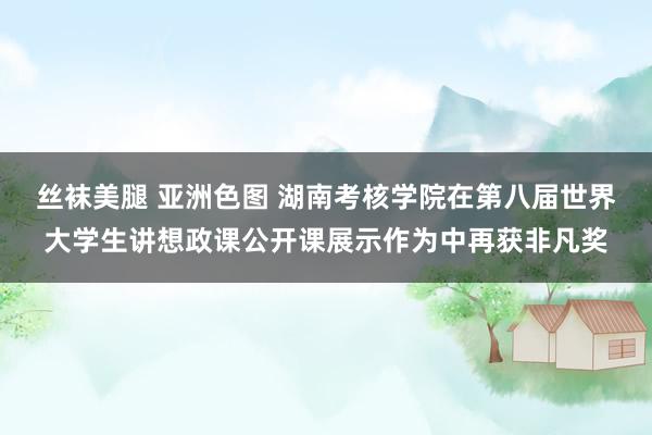 丝袜美腿 亚洲色图 湖南考核学院在第八届世界大学生讲想政课公开课展示作为中再获非凡奖