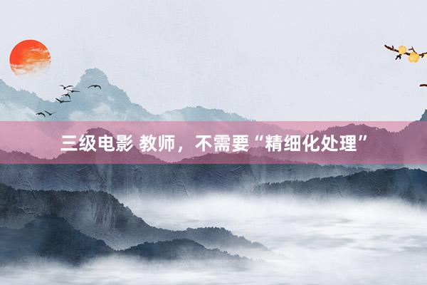 三级电影 教师，不需要“精细化处理”