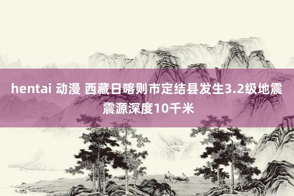 hentai 动漫 西藏日喀则市定结县发生3.2级地震 震源深度10千米