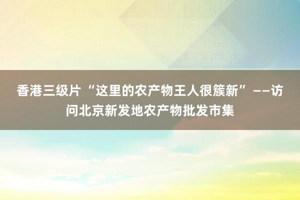 香港三级片 “这里的农产物王人很簇新” ——访问北京新发地农产物批发市集