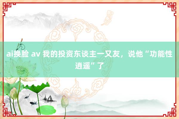 ai换脸 av 我的投资东谈主一又友，说他“功能性逍遥”了