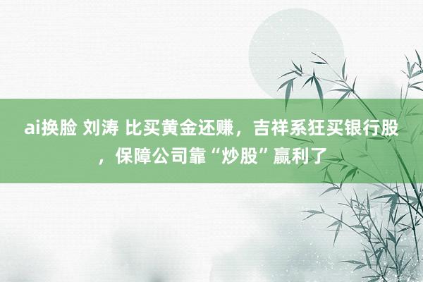 ai换脸 刘涛 比买黄金还赚，吉祥系狂买银行股，保障公司靠“炒股”赢利了