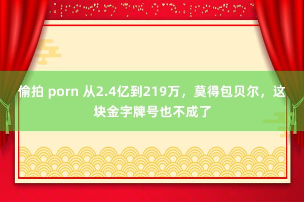 偷拍 porn 从2.4亿到219万，莫得包贝尔，这块金字牌号也不成了