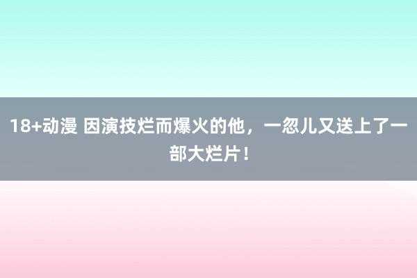 18+动漫 因演技烂而爆火的他，一忽儿又送上了一部大烂片！