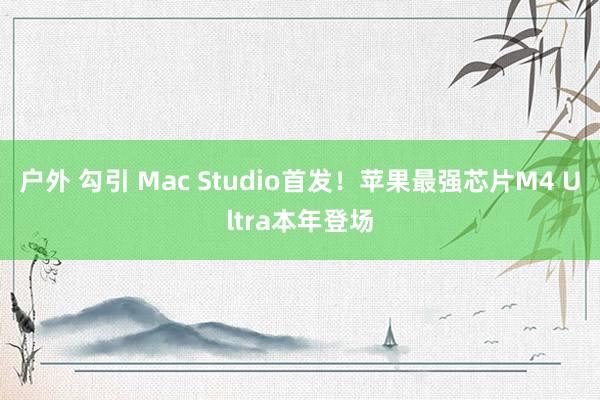 户外 勾引 Mac Studio首发！苹果最强芯片M4 Ultra本年登场