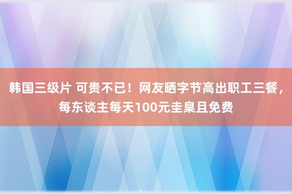 韩国三级片 可贵不已！网友晒字节高出职工三餐，每东谈主每天100元圭臬且免费