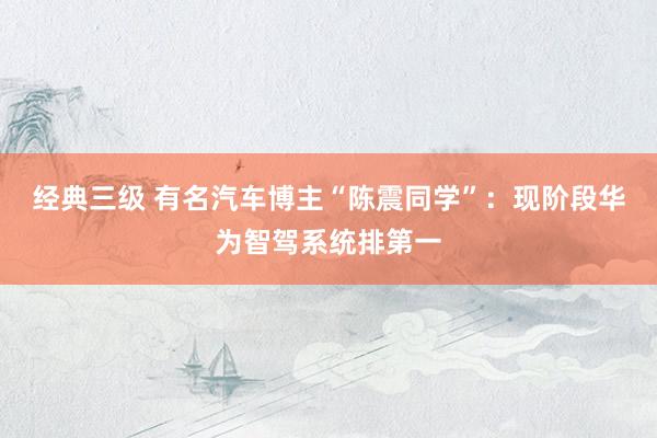 经典三级 有名汽车博主“陈震同学”：现阶段华为智驾系统排第一