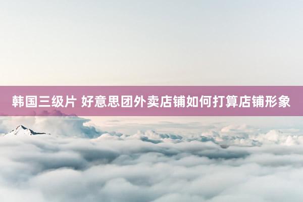 韩国三级片 好意思团外卖店铺如何打算店铺形象