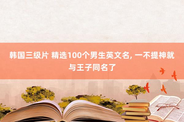 韩国三级片 精选100个男生英文名, 一不提神就与王子同名了