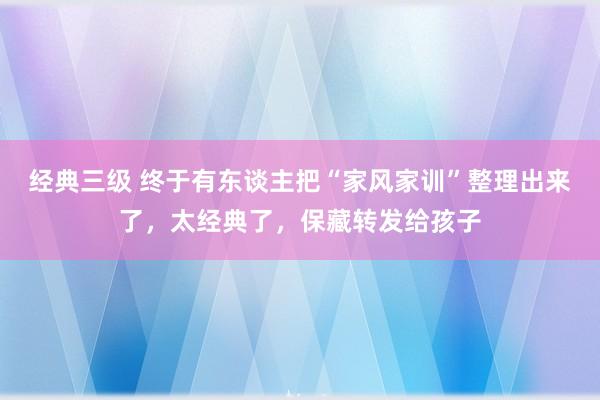 经典三级 终于有东谈主把“家风家训”整理出来了，太经典了，保藏转发给孩子
