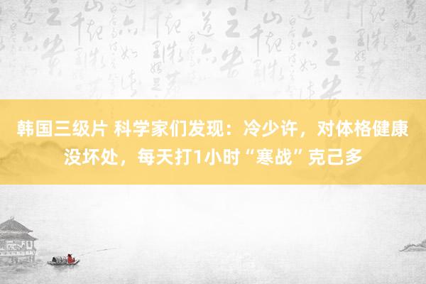 韩国三级片 科学家们发现：冷少许，对体格健康没坏处，每天打1小时“寒战”克己多