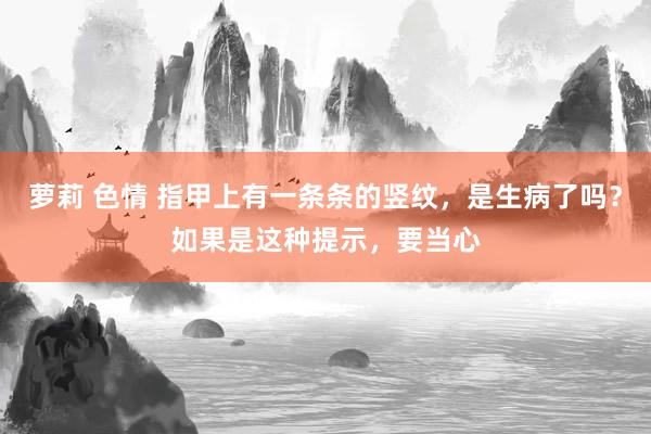 萝莉 色情 指甲上有一条条的竖纹，是生病了吗？如果是这种提示，要当心
