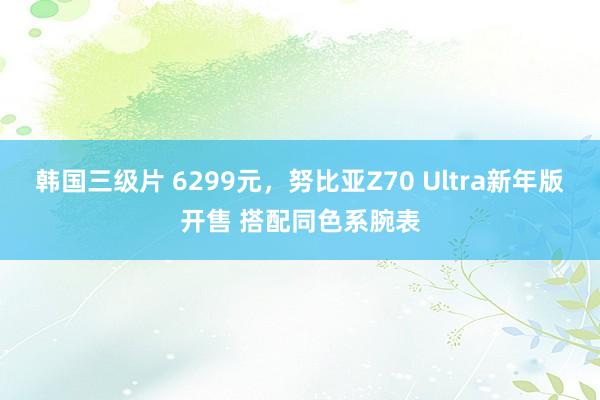 韩国三级片 6299元，努比亚Z70 Ultra新年版开售 搭配同色系腕表