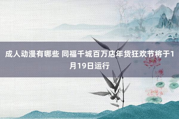 成人动漫有哪些 同福千城百万店年货狂欢节将于1月19日运行