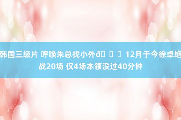 韩国三级片 呼唤朱总找小外😂12月于今徐卓绝战20场 仅4场本领没过40分钟