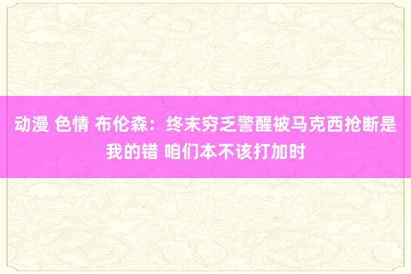 动漫 色情 布伦森：终末穷乏警醒被马克西抢断是我的错 咱们本不该打加时