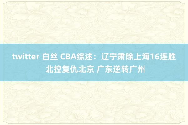 twitter 白丝 CBA综述：辽宁肃除上海16连胜 北控复仇北京 广东逆转广州