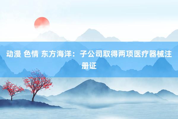 动漫 色情 东方海洋：子公司取得两项医疗器械注册证