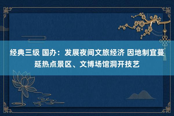经典三级 国办：发展夜间文旅经济 因地制宜蔓延热点景区、文博场馆洞开技艺