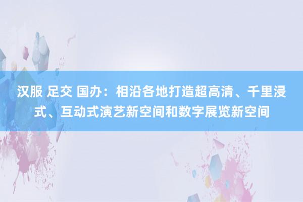 汉服 足交 国办：相沿各地打造超高清、千里浸式、互动式演艺新空间和数字展览新空间