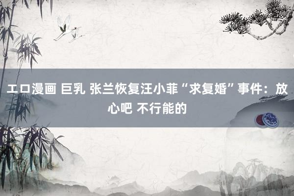 エロ漫画 巨乳 张兰恢复汪小菲“求复婚”事件：放心吧 不行能的