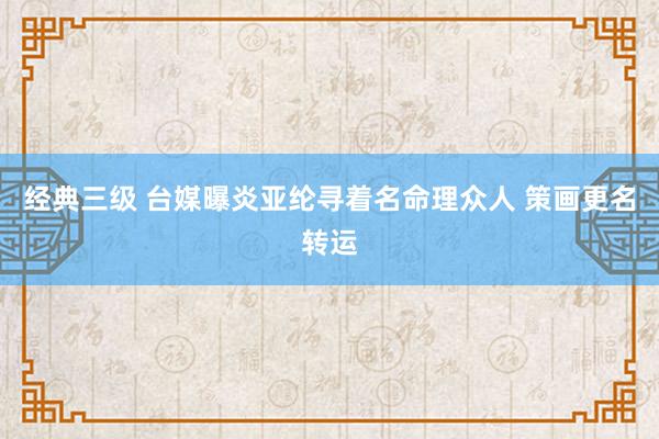 经典三级 台媒曝炎亚纶寻着名命理众人 策画更名转运