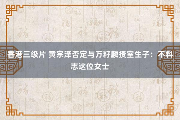 香港三级片 黄宗泽否定与万籽麟授室生子：不料志这位女士
