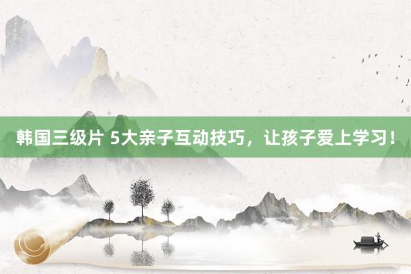 韩国三级片 5大亲子互动技巧，让孩子爱上学习！