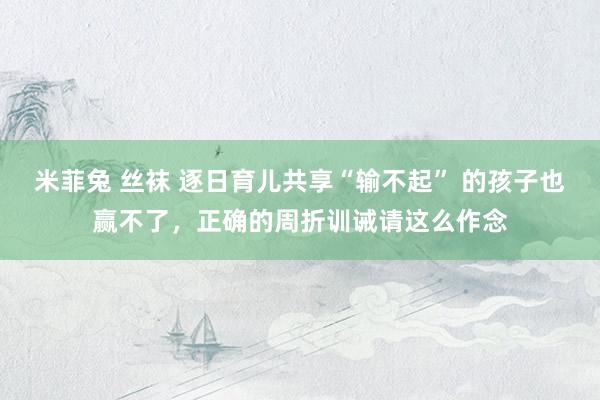 米菲兔 丝袜 逐日育儿共享“输不起” 的孩子也赢不了，正确的周折训诫请这么作念