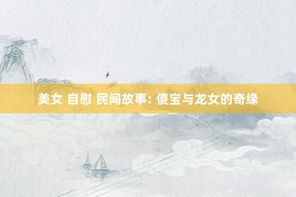 美女 自慰 民间故事: 傻宝与龙女的奇缘