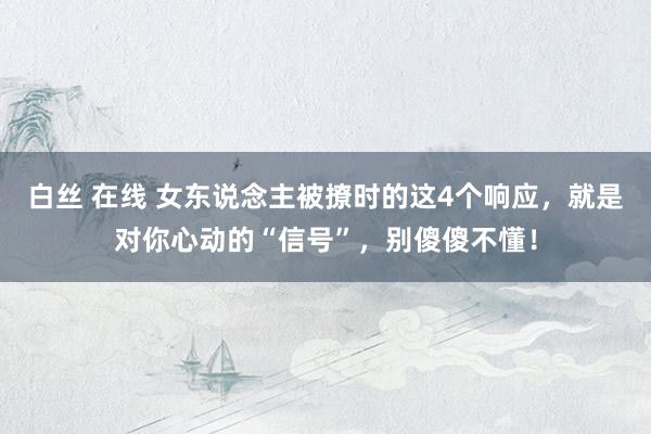 白丝 在线 女东说念主被撩时的这4个响应，就是对你心动的“信号”，别傻傻不懂！