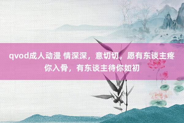 qvod成人动漫 情深深，意切切，愿有东谈主疼你入骨，有东谈主待你如初