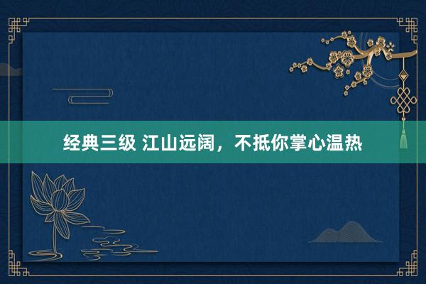 经典三级 江山远阔，不抵你掌心温热