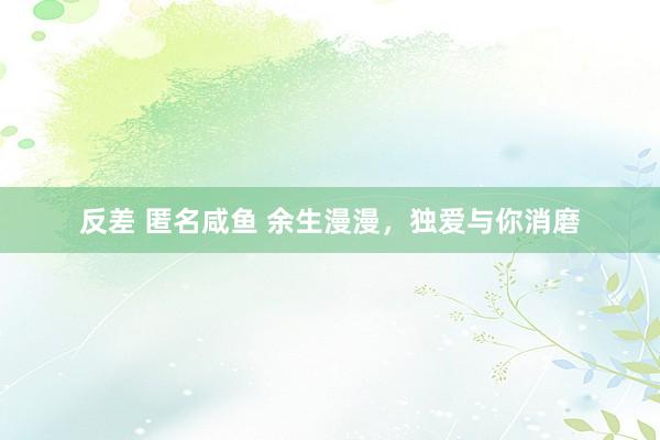 反差 匿名咸鱼 余生漫漫，独爱与你消磨