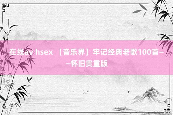 在线av hsex 【音乐界】牢记经典老歌100首——怀旧贵重版